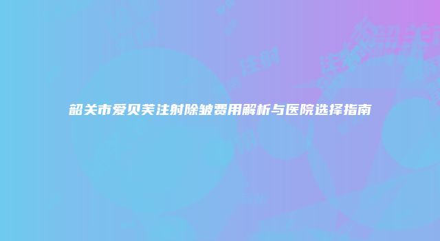 韶关市爱贝芙注射除皱费用解析与医院选择指南