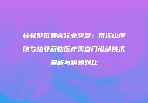 桂林整形美容行业翘楚：南溪山医院与柏菲丽格医疗美容门诊部技术解析与价格对比