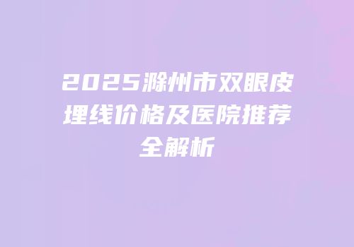 2025滁州市双眼皮埋线价格及医院推荐全解析