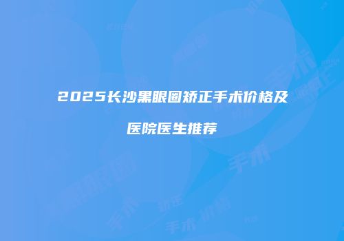 2025长沙黑眼圈矫正手术价格及医院医生推荐