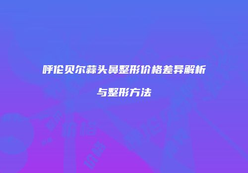 呼伦贝尔蒜头鼻整形价格差异解析与整形方法