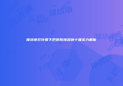 潍坊市打针隆下巴医院排名榜十强实力解析