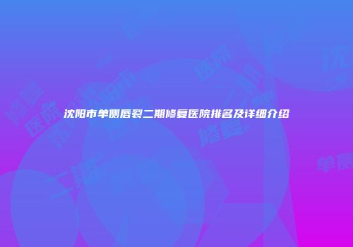沈阳市单侧唇裂二期修复医院排名及详细介绍
