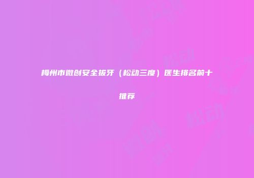 梅州市微创安全拔牙（松动三度）医生排名前十推荐