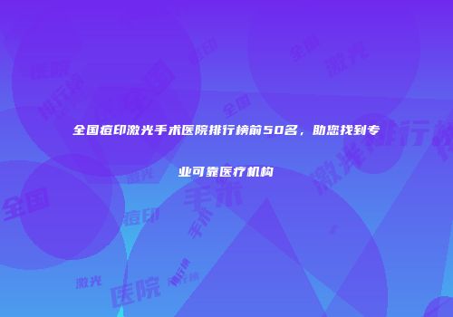 全国痘印激光手术医院排行榜前50名，助您找到专业可靠医疗机构