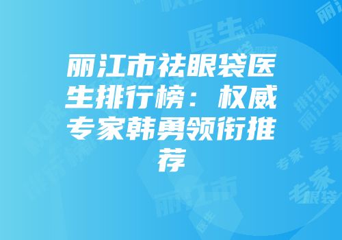 丽江市祛眼袋医生排行榜：权威专家韩勇领衔推荐