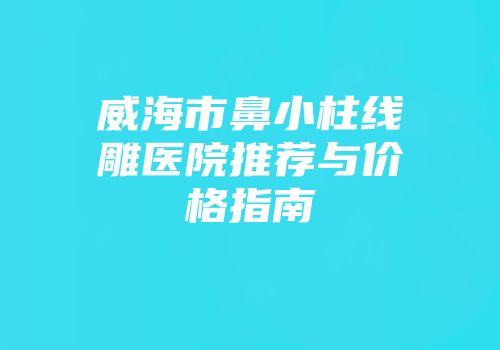 威海市鼻小柱线雕医院推荐与价格指南