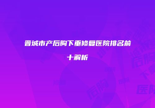 晋城市产后胸下垂修复医院排名前十解析