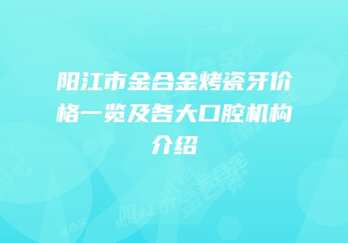 阳江市金合金烤瓷牙价格一览及各大口腔机构介绍