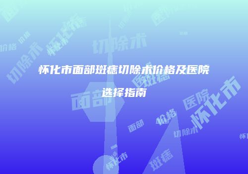 怀化市面部斑痣切除术价格及医院选择指南