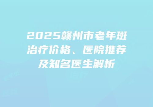 2025赣州市老年斑治疗价格、医院推荐及知名医生解析