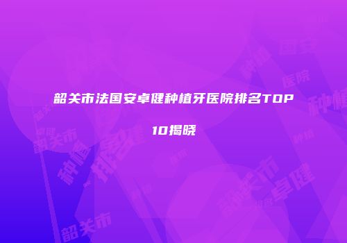 韶关市法国安卓健种植牙医院排名TOP10揭晓