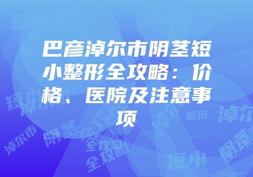 巴彦淖尔市阴茎短小整形全攻略：价格、医院及注意事项