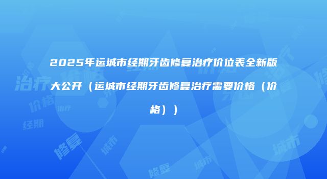 2025年运城市经期牙齿修复治疗价位表全新版大公开（运城市经期牙齿修复治疗需要价格（价格））
