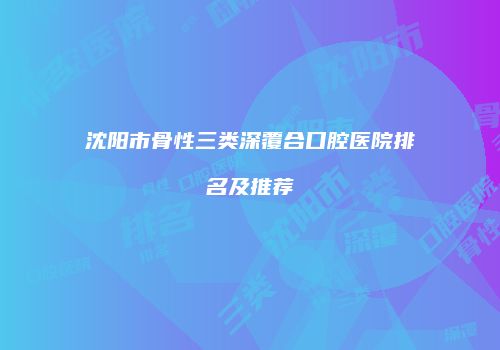 沈阳市骨性三类深覆合口腔医院排名及推荐