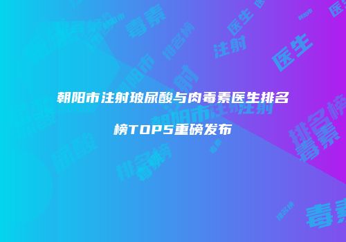 朝阳市注射玻尿酸与肉毒素医生排名榜TOP5重磅发布