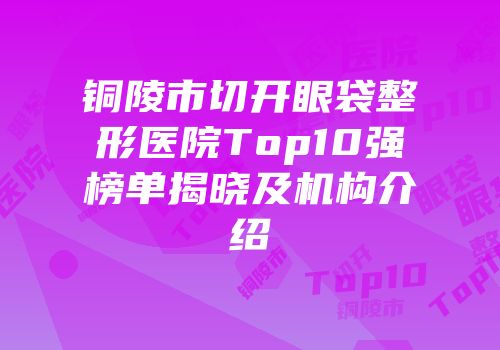 铜陵市切开眼袋整形医院Top10强榜单揭晓及机构介绍