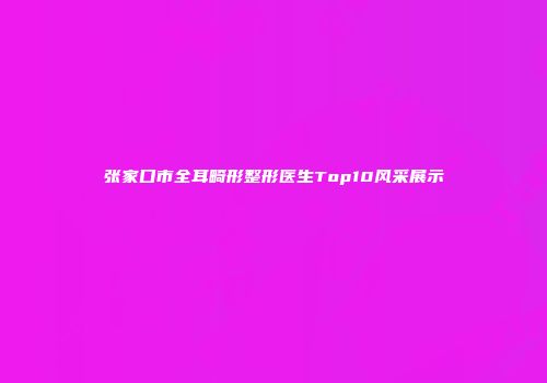 张家口市全耳畸形整形医生Top10风采展示