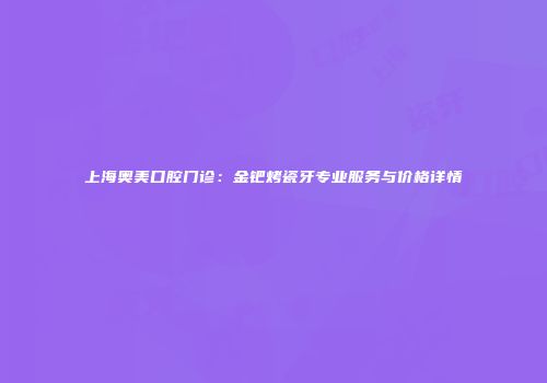 上海奥美口腔门诊：金钯烤瓷牙专业服务与价格详情