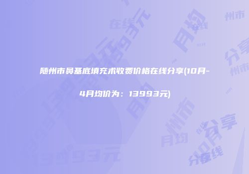 随州市鼻基底填充术收费价格在线分享(10月-4月均价为：13993元)