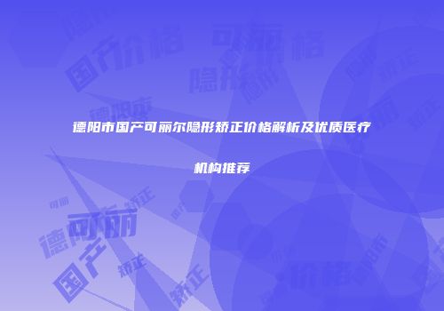德阳市国产可丽尔隐形矫正价格解析及优质医疗机构推荐