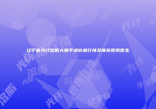 辽宁省光纤溶脂大腿手术价格行情及推荐医院医生