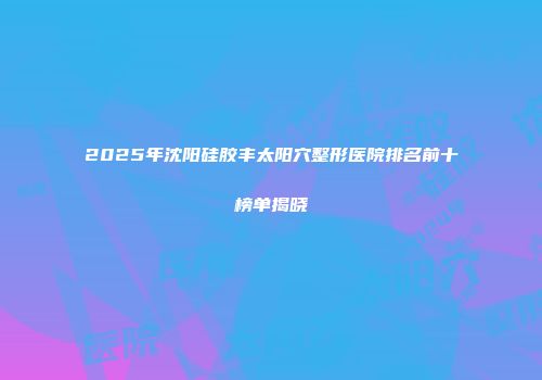 2025年沈阳硅胶丰太阳穴整形医院排名前十榜单揭晓