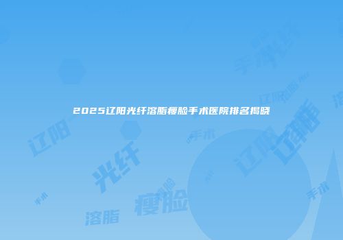 2025辽阳光纤溶脂瘦脸手术医院排名揭晓