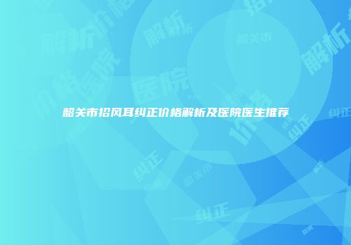 韶关市招风耳纠正价格解析及医院医生推荐