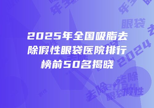2025年全国吸脂去除假性眼袋医院排行榜前50名揭晓