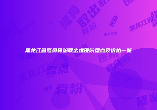 黑龙江省隆鼻骨粉取出术医院盘点及价格一览