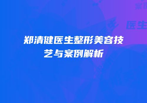 郑清健医生整形美容技艺与案例解析