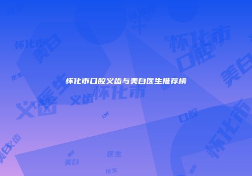怀化市口腔义齿与美白医生推荐榜