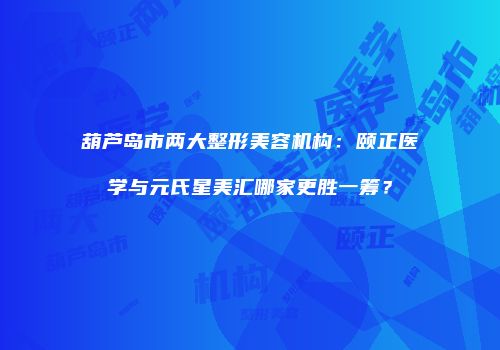 葫芦岛市两大整形美容机构：颐正医学与元氏星美汇哪家更胜一筹？