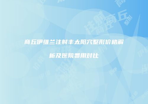 商丘伊维兰注射丰太阳穴整形价格解析及医院费用对比