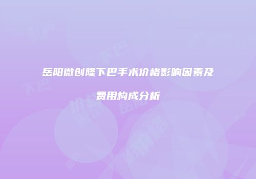 岳阳微创隆下巴手术价格影响因素及费用构成分析