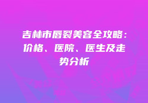 吉林市唇裂美容全攻略：价格、医院、医生及走势分析