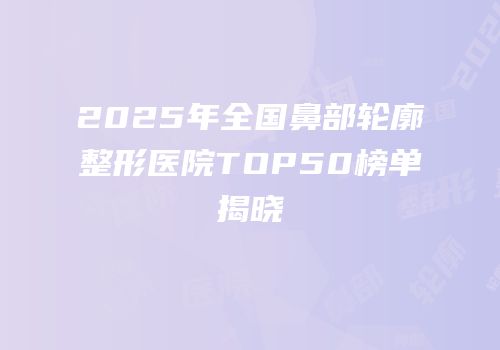 2025年全国鼻部轮廓整形医院TOP50榜单揭晓