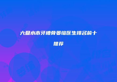 六盘水市牙槽骨萎缩医生排名前十推荐