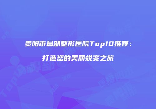 贵阳市鼻部整形医院Top10推荐：打造您的美丽蜕变之旅