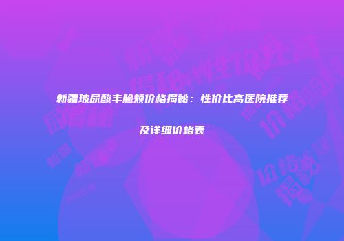 新疆玻尿酸丰脸颊价格揭秘：性价比高医院推荐及详细价格表