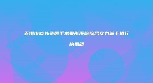无锡市修补兔唇手术整形医院综合实力前十排行榜揭晓