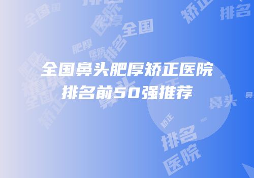 全国鼻头肥厚矫正医院排名前50强推荐