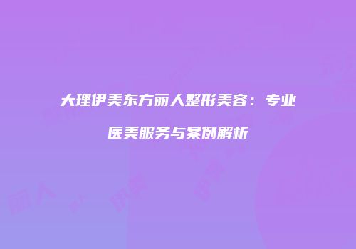 大理伊美东方丽人整形美容：专业医美服务与案例解析