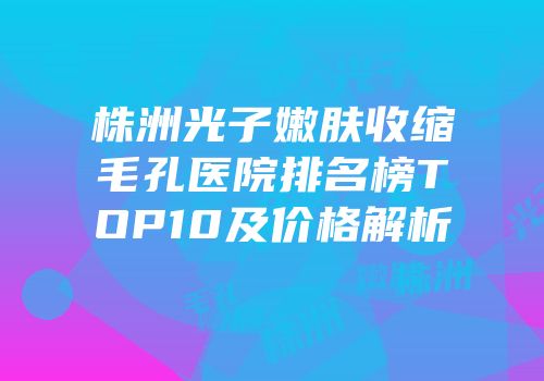 株洲光子嫩肤收缩毛孔医院排名榜TOP10及价格解析