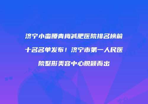济宁小蛮腰青梅减肥医院排名榜前十名名单发布！济宁市第一人民医院整形美容中心脱颖而出