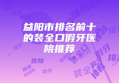益阳市排名前十的装全口假牙医院推荐