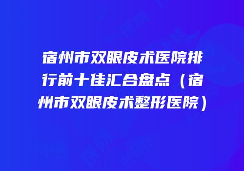宿州市双眼皮术医院排行前十佳汇合盘点（宿州市双眼皮术整形医院）