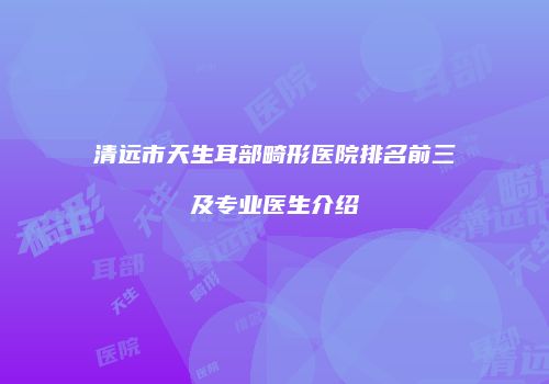 清远市天生耳部畸形医院排名前三及专业医生介绍