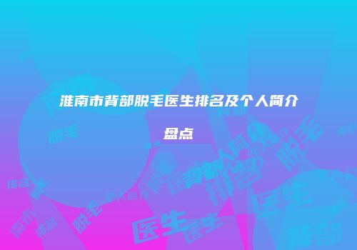 淮南市背部脱毛医生排名及个人简介盘点